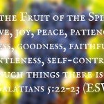"But the Fruit of the Spirit is love, joy, peace, patience, kindness, goodness, faithfulness, gentleness, self-control; against such things there is no law." Galatians 5:22–23 (ESV)