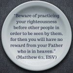 “Beware of practicing your righteousness before other people in order to be seen by them, for then you will have no reward from your Father who is in heaven.” (Matthew 6:1, ESV)
