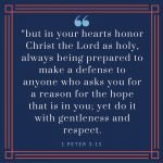 “but in your hearts honor Christ the Lord as holy, always being prepared to make a defense to anyone who asks you for a reason for the hope that is in you; yet do it with gentleness and respect,” (1 Peter 3:15, ESV)