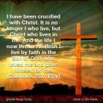 I have been crucified with Christ. It is no longer I who live, but Christ who lives in me. And the life I now live in the flesh I live by faith in the Son of God, who loved me and gave himself for me. (Galatians 2:20, ESV)