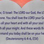 ““Hear, O Israel: The LORD our God, the LORD is one. You shall love the LORD your God with all your heart and with all your soul and with all your might. And these words that I command you today shall be on your heart.” (Deuteronomy 6:4–6, ESV)
