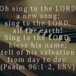 “Oh sing to the LORD a new song; sing to the LORD, all the earth! Sing to the LORD, bless his name; tell of his salvation from day to day.” (Psalm 96:1–2, ESV)