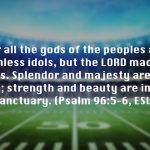 For all the gods of the peoples are worthless idols, but the LORD made the heavens. Splendor and majesty are before him; strength and beauty are in his sanctuary. (Psalm 96:5–6, ESV)