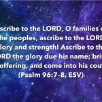 “Ascribe to the LORD, O families of the peoples, ascribe to the LORD glory and strength! Ascribe to the LORD the glory due his name; bring an offering, and come into his courts!” (Psalm 96:7–8, ESV)