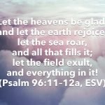 Let the heavens be glad, and let the earth rejoice; let the sea roar, and all that fills it; let the field exult, and everything in it! (Psalm 96:11–12a, ESV)