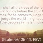 Then shall all the trees of the forest sing for joy before the LORD, for he comes, for he comes to judge the earth. He will judge the world in righteousness, and the peoples in his faithfulness. (Psalm 96:12b–13, ESV)