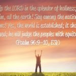 “Worship the LORD in the splendor of holiness; tremble before him, all the earth! Say among the nations, “The LORD reigns! Yes, the world is established; it shall never be moved; he will judge the peoples with equity.”” (Psalm 96:9–10, ESV)