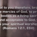 I appeal to you therefore, brothers, by the mercies of God, to present your bodies as a living sacrifice, holy and acceptable to God, which is your spiritual worship. (Romans 12:1, ESV)