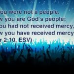 “Once you were not a people, but now you are God’s people; once you had not received mercy, but now you have received mercy.” (1 Peter 2:10, ESV)