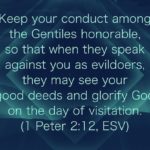 “Keep your conduct among the Gentiles honorable, so that when they speak against you as evildoers, they may see your good deeds and glorify God on the day of visitation.” (1 Peter 2:12, ESV)