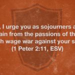 “Beloved, I urge you as sojourners and exiles to abstain from the passions of the flesh, which wage war against your soul.” (1 Peter 2:11, ESV)