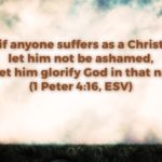 Yet if anyone suffers as a Christian, let him not be ashamed, but let him glorify God in that name. (1 Peter 4:16, ESV)