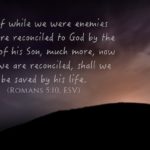 “For if while we were enemies we were reconciled to God by the death of his Son, much more, now that we are reconciled, shall we be saved by his life.” (Romans 5:10, ESV)