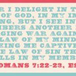 “For I delight in the law of God, in my inner being, but I see in my members another law waging war against the law of my mind and making me captive to the law of sin that dwells in my members.” (Romans 7:22–23, ESV)