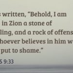 “as it is written, “Behold, I am laying in Zion a stone of stumbling, and a rock of offense; and whoever believes in him will not be put to shame.”” (Romans 9:33, ESV)
